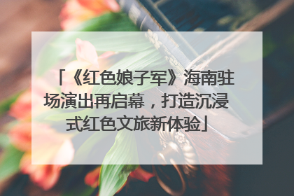 《红色娘子军》海南驻场演出再启幕，打造沉浸式红色文旅新体验