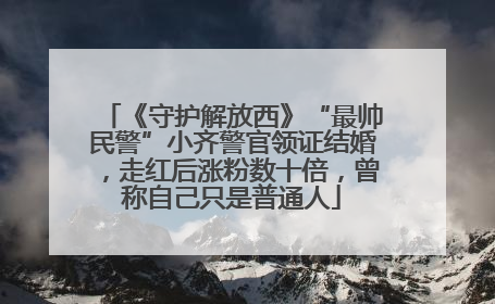 《守护解放西》“最帅民警”小齐警官领证结婚，走红后涨粉数十倍，曾称自己只是普通人