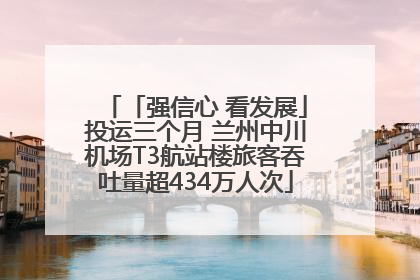 「强信心 看发展」投运三个月 兰州中川机场T3航站楼旅客吞吐量超434万人次