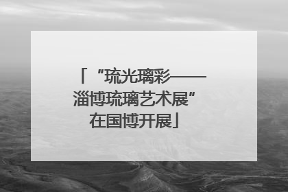 “琉光璃彩——淄博琉璃艺术展”在国博开展
