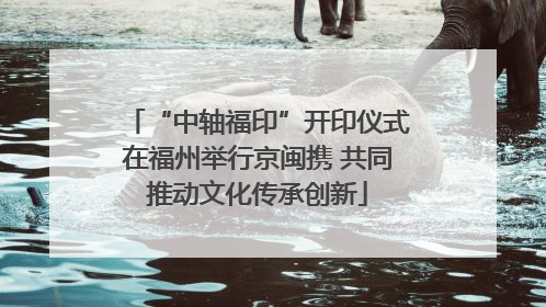 “中轴福印”开印仪式在福州举行京闽携 共同推动文化传承创新
