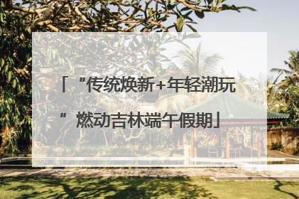 “传统焕新+年轻潮玩”燃动吉林端午假期