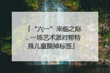 “六一”来临之际，一场艺术派对帮特殊儿童撕掉标签