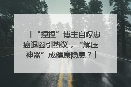 “捏捏”博主自曝患癌退圈引热议，“解压神器”成健康隐患？