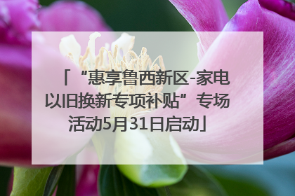 “惠享鲁西新区-家电以旧换新专项补贴”专场活动5月31日启动