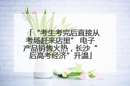 “考生考完后直接从考场赶来店里” 电子产品销售火热，长沙“后高考经济”升温