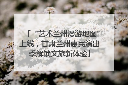 “艺术兰州漫游地图”上线，甘肃兰州惠民演出季解锁文旅新体验