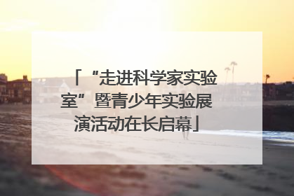 “走进科学家实验室”暨青少年实验展演活动在长启幕