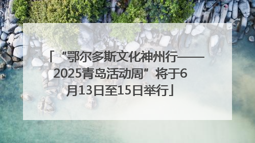 “鄂尔多斯文化神州行——2025青岛活动周”将于6月13日至15日举行