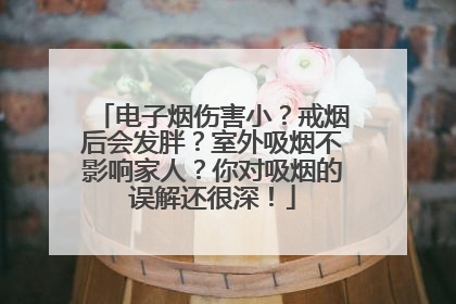 电子烟伤害小？戒烟后会发胖？室外吸烟不影响家人？你对吸烟的误解还很深！