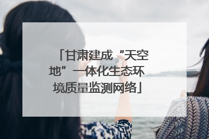 甘肃建成“天空地”一体化生态环境质量监测网络