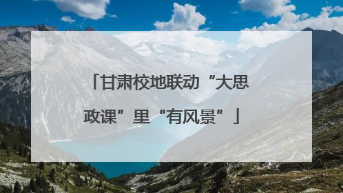 甘肃校地联动“大思政课”里“有风景”