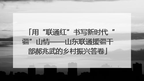 用“联通红”书写新时代“疆”山情——山东联通援疆干部郝兆武的乡村振兴答卷