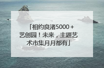 相约良渚5000＋艺创园！未来，主题艺术市集月月都有