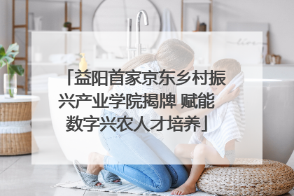 益阳首家京东乡村振兴产业学院揭牌 赋能数字兴农人才培养