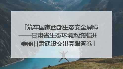 筑牢国家西部生态安全屏障——甘肃省生态环境系统推进美丽甘肃建设交出亮眼答卷
