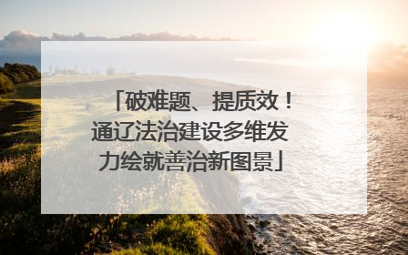 破难题、提质效！通辽法治建设多维发力绘就善治新图景
