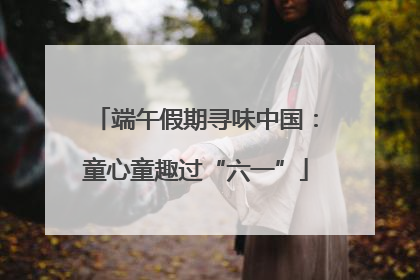 端午假期寻味中国：童心童趣过“六一”