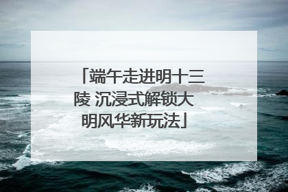 端午走进明十三陵 沉浸式解锁大明风华新玩法