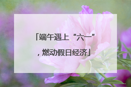 端午遇上“六一”，燃动假日经济