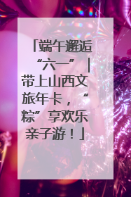 端午邂逅“六一”｜带上山西文旅年卡，“粽”享欢乐亲子游！