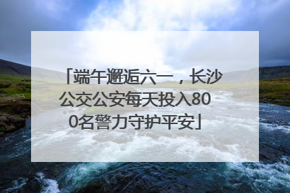 端午邂逅六一，长沙公交公安每天投入800名警力守护平安