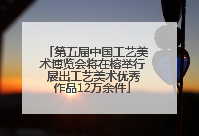 第五届中国工艺美术博览会将在榕举行 展出工艺美术优秀作品12万余件