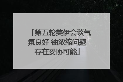 第五轮美伊会谈气氛良好 铀浓缩问题存在妥协可能