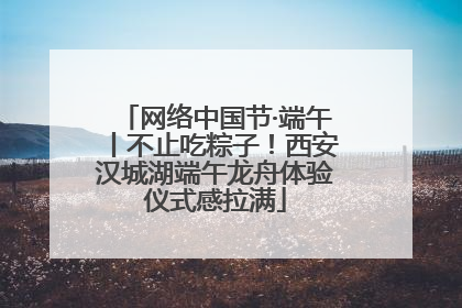 网络中国节·端午丨不止吃粽子！西安汉城湖端午龙舟体验仪式感拉满