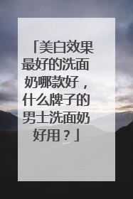 美白效果最好的洗面奶哪款好，什么牌子的男士洗面奶好用？