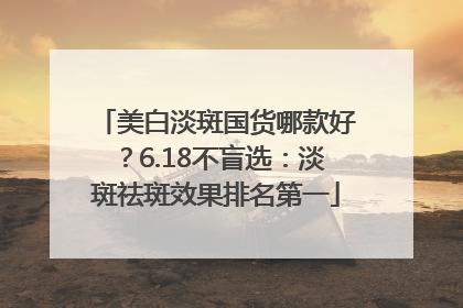 美白淡斑国货哪款好？6.18不盲选：淡斑祛斑效果排名第一