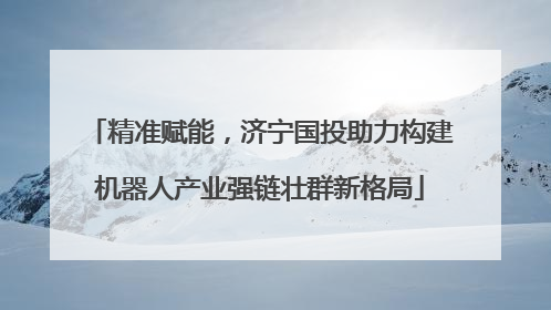 精准赋能，济宁国投助力构建机器人产业强链壮群新格局