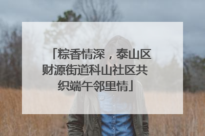 粽香情深，泰山区财源街道科山社区共织端午邻里情