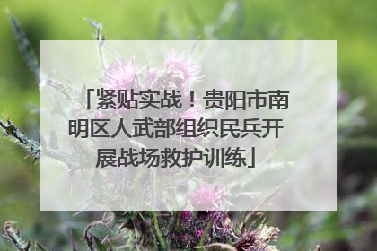 紧贴实战！贵阳市南明区人武部组织民兵开展战场救护训练