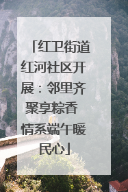 红卫街道红河社区开展：邻里齐聚享粽香 情系端午暖民心