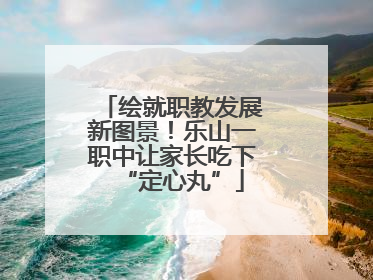 绘就职教发展新图景！乐山一职中让家长吃下“定心丸”