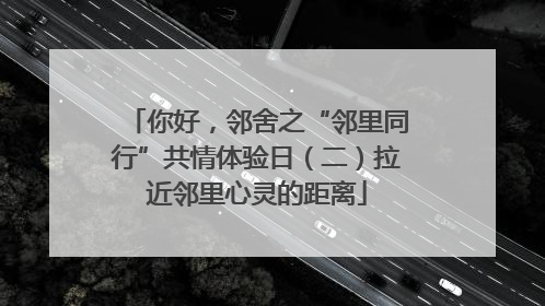 你好，邻舍之“邻里同行”共情体验日（二）拉近邻里心灵的距离