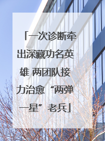 一次诊断牵出深藏功名英雄 两团队接力治愈“两弹一星”老兵