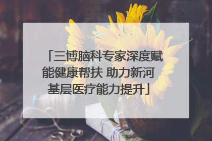 三博脑科专家深度赋能健康帮扶 助力新河基层医疗能力提升