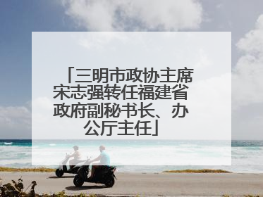 三明市政协主席宋志强转任福建省政府副秘书长、办公厅主任