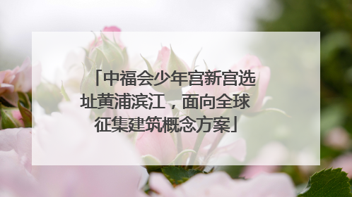 中福会少年宫新宫选址黄浦滨江，面向全球征集建筑概念方案