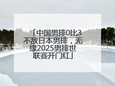 中国男排0比3不敌日本男排，无缘2025男排世联赛开门红