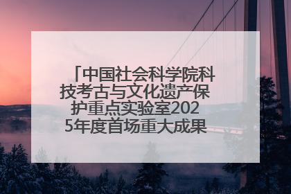 中国社会科学院科技考古与文化遗产保护重点实验室2025年度首场重大成果发布会在京举行