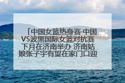 中国女篮热身赛·中国VS波黑国际女篮对抗赛下月在济南举办 济南姑娘张子宇有望在家门口迎来国家队首秀