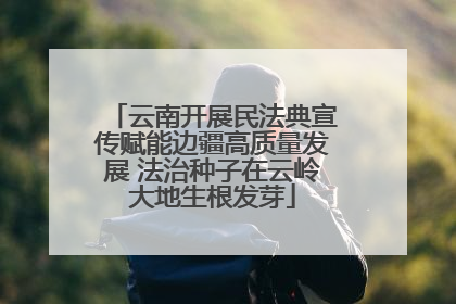 云南开展民法典宣传赋能边疆高质量发展 法治种子在云岭大地生根发芽