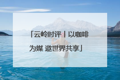 云岭时评丨以咖啡为媒 邀世界共享