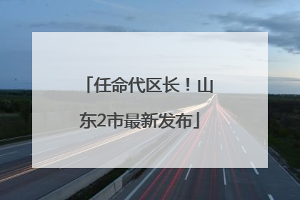任命代区长！山东2市最新发布