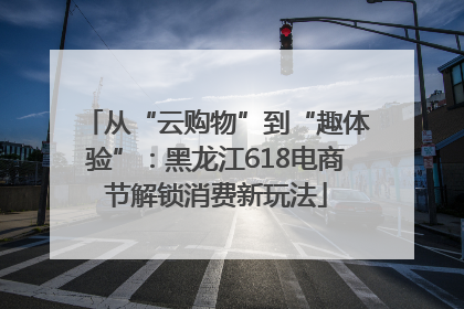 从“云购物”到“趣体验”：黑龙江618电商节解锁消费新玩法