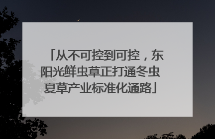 从不可控到可控，东阳光鲜虫草正打通冬虫夏草产业标准化通路