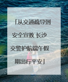 从交通疏导到安全宣教 长沙交警护航端午假期出行平安